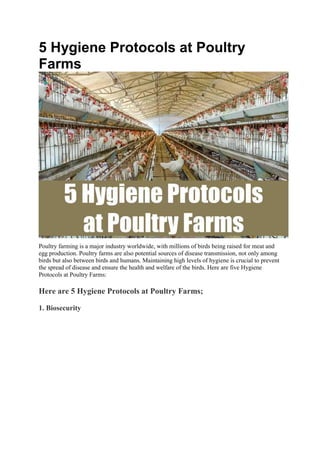 5 Hygiene Protocols at Poultry
Farms
Poultry farming is a major industry worldwide, with millions of birds being raised for meat and
egg production. Poultry farms are also potential sources of disease transmission, not only among
birds but also between birds and humans. Maintaining high levels of hygiene is crucial to prevent
the spread of disease and ensure the health and welfare of the birds. Here are five Hygiene
Protocols at Poultry Farms:
Here are 5 Hygiene Protocols at Poultry Farms;
1. Biosecurity
 