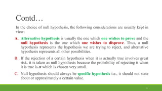 Contd…
In the choice of null hypothesis, the following considerations are usually kept in
view:
A. Alternative hypothesis is usually the one which one wishes to prove and the
null hypothesis is the one which one wishes to disprove. Thus, a null
hypothesis represents the hypothesis we are trying to reject, and alternative
hypothesis represents all other possibilities.
B. If the rejection of a certain hypothesis when it is actually true involves great
risk, it is taken as null hypothesis because the probability of rejecting it when
it is true is 𝜶 which is chosen very small.
C. Null hypothesis should always be specific hypothesis i.e., it should not state
about or approximately a certain value.
11
 