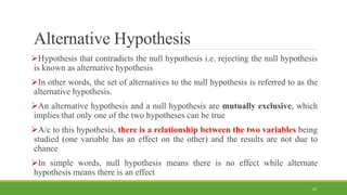 Alternative Hypothesis
Hypothesis that contradicts the null hypothesis i.e. rejecting the null hypothesis
is known as alternative hypothesis
In other words, the set of alternatives to the null hypothesis is referred to as the
alternative hypothesis.
An alternative hypothesis and a null hypothesis are mutually exclusive, which
implies that only one of the two hypotheses can be true
A/c to this hypothesis, there is a relationship between the two variables being
studied (one variable has an effect on the other) and the results are not due to
chance
In simple words, null hypothesis means there is no effect while alternate
hypothesis means there is an effect
12
 