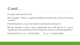 Contd…
Usually represented by Ha/H1
For example: “There is a significant difference between the yields of two maize
varieties”
Symbolically, H1: μ1≠μ2 (two tailed or non-direction alternative)
If the statement is that A gives significantly less yield than B or A gives
significantly more yield than B. Such statement is known as alternate hypothesis
Symbolically, H1: μ1 < μ2 (left tailed) H1: μ1 > μ2 (right tailed)
13
 