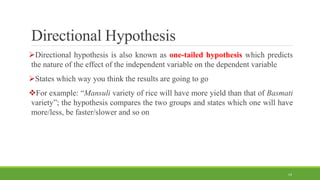 Directional Hypothesis
Directional hypothesis is also known as one-tailed hypothesis which predicts
the nature of the effect of the independent variable on the dependent variable
States which way you think the results are going to go
For example: “Mansuli variety of rice will have more yield than that of Basmati
variety”; the hypothesis compares the two groups and states which one will have
more/less, be faster/slower and so on
14
 