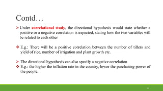 Contd…
Under correlational study, the directional hypothesis would state whether a
positive or a negative correlation is expected, stating how the two variables will
be related to each other
 E.g.: There will be a positive correlation between the number of tillers and
yield of rice, number of irrigation and plant growth etc.
 The directional hypothesis can also specify a negative correlation
 E.g.: the higher the inflation rate in the country, lower the purchasing power of
the people.
15
 