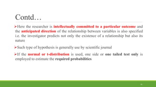 Contd…
Here the researcher is intellectually committed to a particular outcome and
the anticipated direction of the relationship between variables is also specified
i.e. the investigator predicts not only the existence of a relationship but also its
nature
Such type of hypothesis is generally use by scientific journal
If the normal or t-distribution is used, one side or one tailed test only is
employed to estimate the required probabilities
16
 