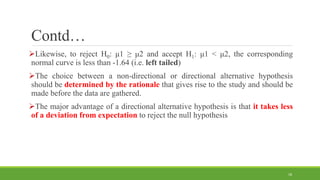Contd…
Likewise, to reject H0: μ1 ≥ μ2 and accept H1: μ1 < μ2, the corresponding
normal curve is less than -1.64 (i.e. left tailed)
The choice between a non-directional or directional alternative hypothesis
should be determined by the rationale that gives rise to the study and should be
made before the data are gathered.
The major advantage of a directional alternative hypothesis is that it takes less
of a deviation from expectation to reject the null hypothesis
18
 