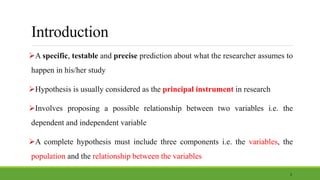 Introduction
A specific, testable and precise prediction about what the researcher assumes to
happen in his/her study
Hypothesis is usually considered as the principal instrument in research
Involves proposing a possible relationship between two variables i.e. the
dependent and independent variable
A complete hypothesis must include three components i.e. the variables, the
population and the relationship between the variables
2
 