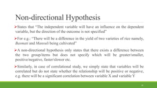 Non-directional Hypothesis
States that “The independent variable will have an influence on the dependent
variable, but the direction of the outcome is not specified”
For e.g.: “There will be a difference in the yield of two varieties of rice namely,
Basmati and Mansuli being cultivated”
A non-directional hypothesis only states that there exists a difference between
the two group/items but does not specify which will be greater/smaller,
positive/negative, faster/slower etc.
Similarly, in case of correlational study, we simply state that variables will be
correlated but do not state whether the relationship will be positive or negative,
e.g. there will be a significant correlation between variable X and variable Y
20
 