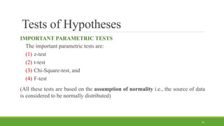 Tests of Hypotheses
IMPORTANT PARAMETRIC TESTS
The important parametric tests are:
(1) z-test
(2) t-test
(3) Chi-Square-test, and
(4) F-test
(All these tests are based on the assumption of normality i.e., the source of data
is considered to be normally distributed)
24
 