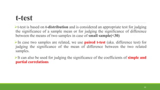 t-test
t-test is based on t-distribution and is considered an appropriate test for judging
the significance of a sample mean or for judging the significance of difference
between the means of two samples in case of small sample(<30)
In case two samples are related, we use paired t-test (aka. difference test) for
judging the significance of the mean of difference between the two related
samples.
It can also be used for judging the significance of the coefficients of simple and
partial correlations
26
 