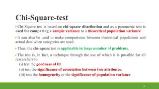 Chi-Square-test
Chi-Square-test is based on chi-square distribution and as a parametric test is
used for comparing a sample variance to a theoretical population variance
It can also be used to make comparisons between theoretical populations and
actual data when categories are used.
Thus, the chi-square test is applicable in large number of problems.
The test is, in fact, a technique through the use of which it is possible for all
researchers to:
(i) test the goodness of fit
(ii) test the significance of association between two attributes,
(iii) test the homogeneity or the significance of population variance.
28
 