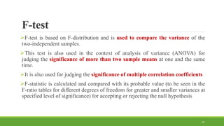 F-test
F-test is based on F-distribution and is used to compare the variance of the
two-independent samples.
This test is also used in the context of analysis of variance (ANOVA) for
judging the significance of more than two sample means at one and the same
time.
It is also used for judging the significance of multiple correlation coefficients
F-statistic is calculated and compared with its probable value (to be seen in the
F-ratio tables for different degrees of freedom for greater and smaller variances at
specified level of significance) for accepting or rejecting the null hypothesis
29
 