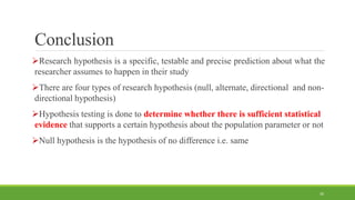 Conclusion
Research hypothesis is a specific, testable and precise prediction about what the
researcher assumes to happen in their study
There are four types of research hypothesis (null, alternate, directional and non-
directional hypothesis)
Hypothesis testing is done to determine whether there is sufficient statistical
evidence that supports a certain hypothesis about the population parameter or not
Null hypothesis is the hypothesis of no difference i.e. same
30
 