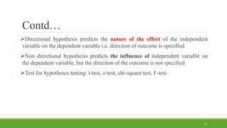 Contd…
Directional hypothesis predicts the nature of the effect of the independent
variable on the dependent variable i.e. direction of outcome is specified
Non directional hypothesis predicts the influence of independent variable on
the dependent variable, but the direction of the outcome is not specified
Test for hypotheses testing: t-test, z-test, chi-square test, F-test
31
 
