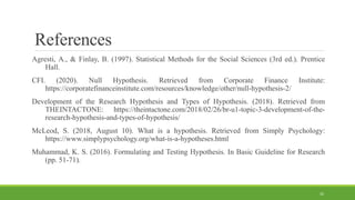 References
Agresti, A., & Finlay, B. (1997). Statistical Methods for the Social Sciences (3rd ed.). Prentice
Hall.
CFI. (2020). Null Hypothesis. Retrieved from Corporate Finance Institute:
https://corporatefinanceinstitute.com/resources/knowledge/other/null-hypothesis-2/
Development of the Research Hypothesis and Types of Hypothesis. (2018). Retrieved from
THEINTACTONE: https://theintactone.com/2018/02/26/br-u1-topic-3-development-of-the-
research-hypothesis-and-types-of-hypothesis/
McLeod, S. (2018, August 10). What is a hypothesis. Retrieved from Simply Psychology:
https://www.simplypsychology.org/what-is-a-hypotheses.html
Muhammad, K. S. (2016). Formulating and Testing Hypothesis. In Basic Guideline for Research
(pp. 51-71).
32
 