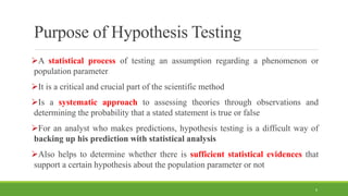 Purpose of Hypothesis Testing
A statistical process of testing an assumption regarding a phenomenon or
population parameter
It is a critical and crucial part of the scientific method
Is a systematic approach to assessing theories through observations and
determining the probability that a stated statement is true or false
For an analyst who makes predictions, hypothesis testing is a difficult way of
backing up his prediction with statistical analysis
Also helps to determine whether there is sufficient statistical evidences that
support a certain hypothesis about the population parameter or not
6
 