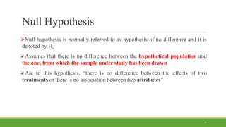Null Hypothesis
Null hypothesis is normally referred to as hypothesis of no difference and it is
denoted by Ho
Assumes that there is no difference between the hypothetical population and
the one, from which the sample under study has been drawn
A/c to this hypothesis, “there is no difference between the effects of two
treatments or there is no association between two attributes”
7
 