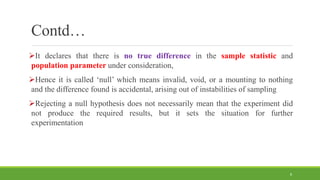 Contd…
It declares that there is no true difference in the sample statistic and
population parameter under consideration,
Hence it is called ‘null’ which means invalid, void, or a mounting to nothing
and the difference found is accidental, arising out of instabilities of sampling
Rejecting a null hypothesis does not necessarily mean that the experiment did
not produce the required results, but it sets the situation for further
experimentation
8
 