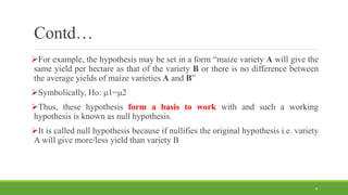 Contd…
For example, the hypothesis may be set in a form “maize variety A will give the
same yield per hectare as that of the variety B or there is no difference between
the average yields of maize varieties A and B”
Symbolically, Ho: μ1=μ2
Thus, these hypothesis form a basis to work with and such a working
hypothesis is known as null hypothesis.
It is called null hypothesis because if nullifies the original hypothesis i.e. variety
A will give more/less yield than variety B
9
 