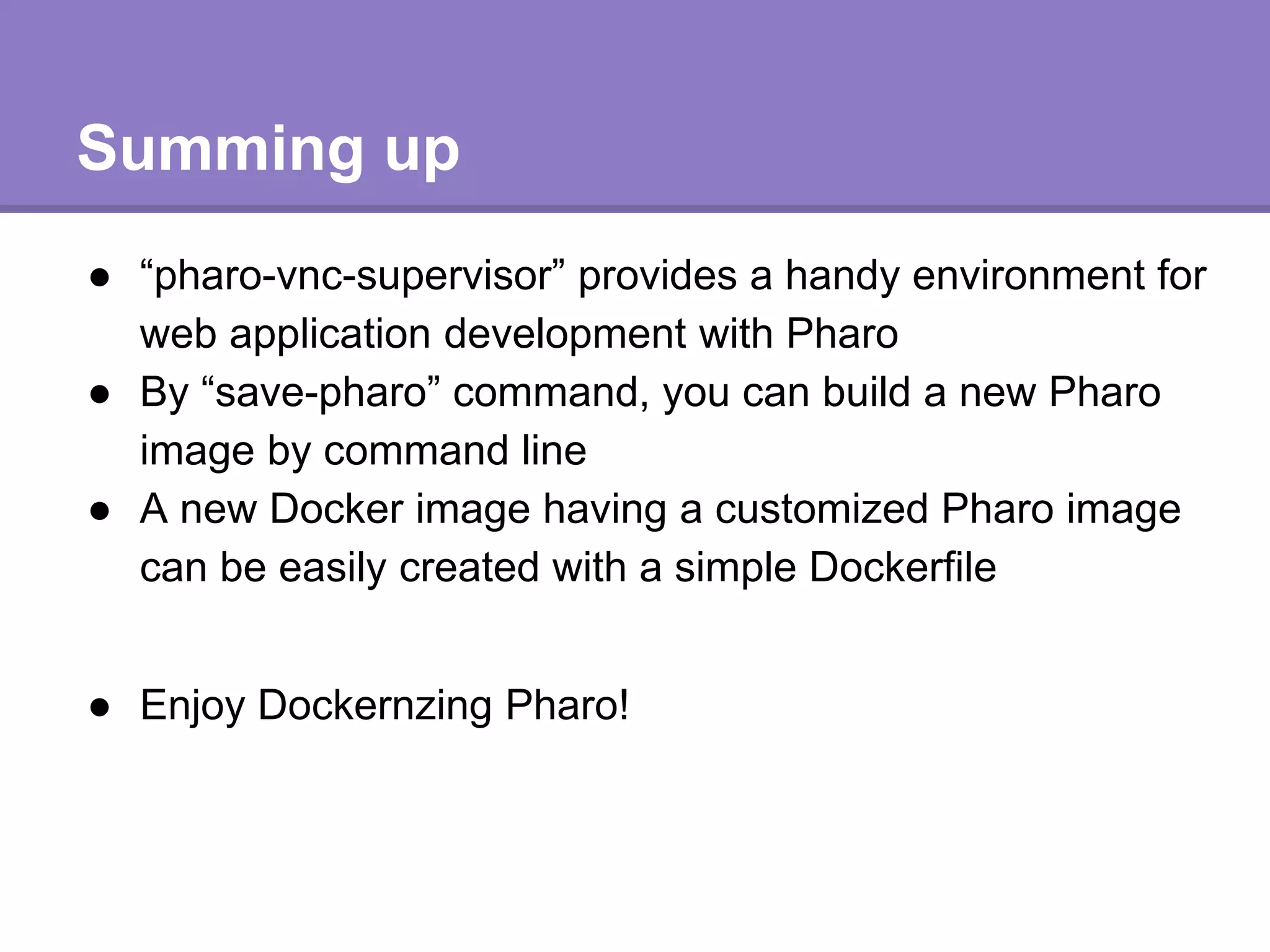 Summing up
● “pharo-vnc-supervisor” provides a handy environment for
web application development with Pharo
● By “save-pharo” command, you can build a new Pharo
image by command line
● A new Docker image having a customized Pharo image
can be easily created with a simple Dockerfile
● Enjoy Dockernzing Pharo!
 