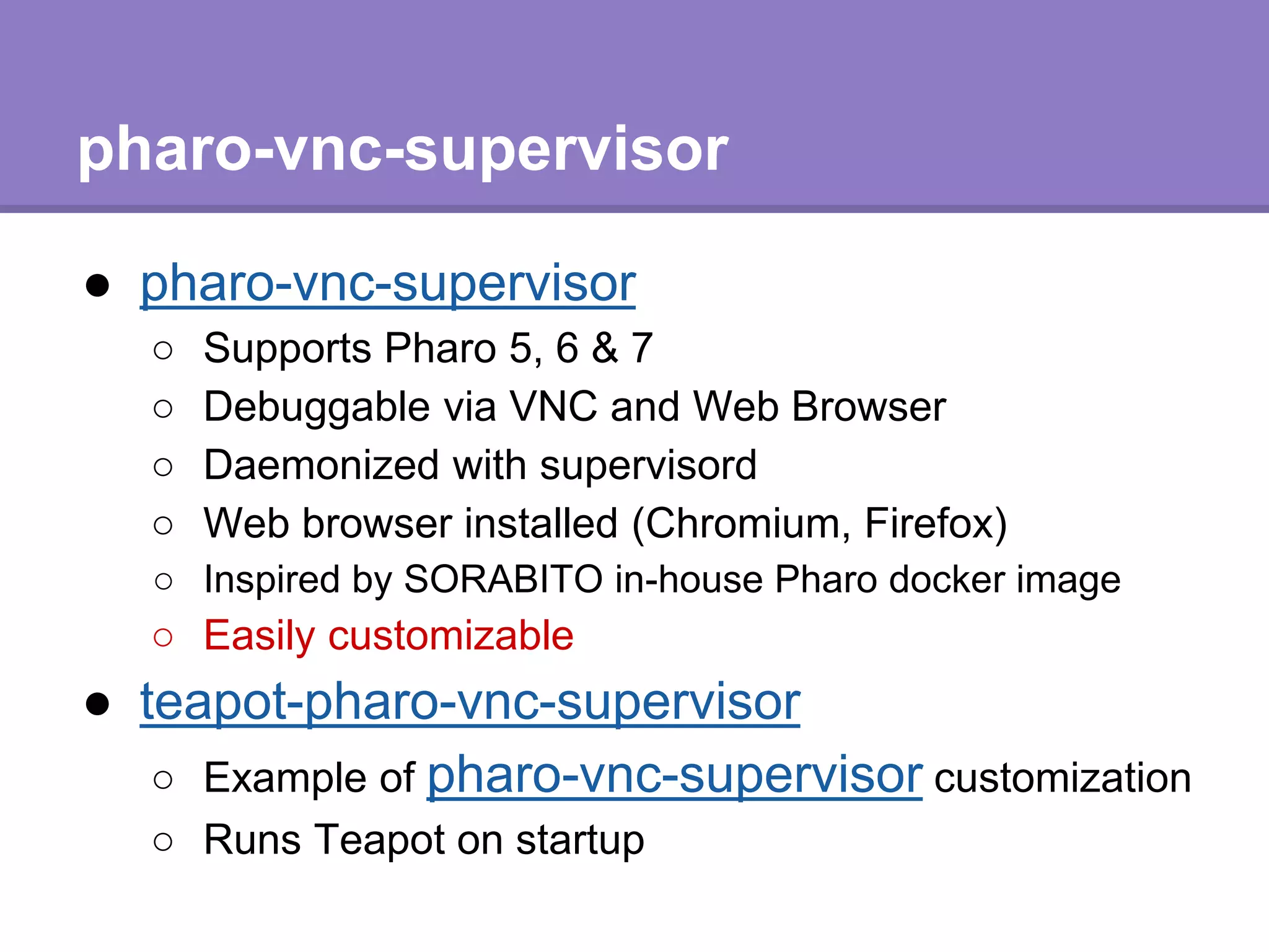 pharo-vnc-supervisor
● pharo-vnc-supervisor
○ Supports Pharo 5, 6 & 7
○ Debuggable via VNC and Web Browser
○ Daemonized with supervisord
○ Web browser installed (Chromium, Firefox)
○ Inspired by SORABITO in-house Pharo docker image
○ Easily customizable
● teapot-pharo-vnc-supervisor
○ Example of pharo-vnc-supervisor customization
○ Runs Teapot on startup
 