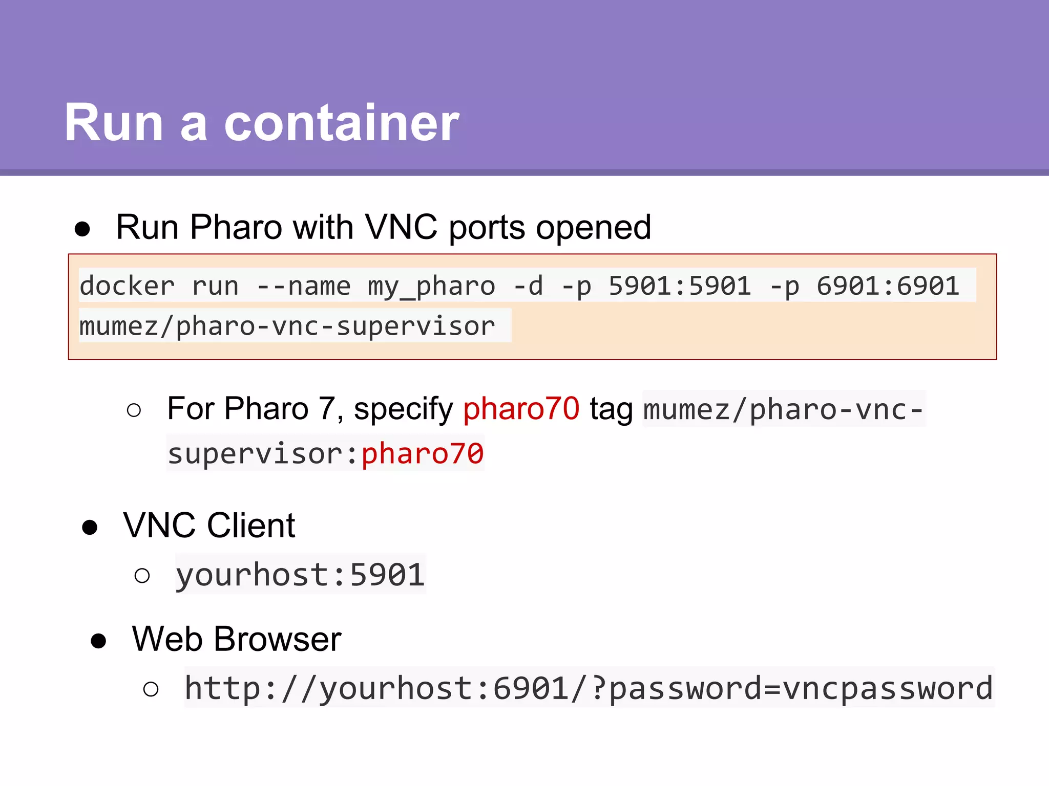 Run a container
● Run Pharo with VNC ports opened
docker run --name my_pharo -d -p 5901:5901 -p 6901:6901
mumez/pharo-vnc-supervisor
● VNC Client
○ yourhost:5901
● Web Browser
○ http://yourhost:6901/?password=vncpassword
○ For Pharo 7, specify pharo70 tag mumez/pharo-vnc-
supervisor:pharo70
 