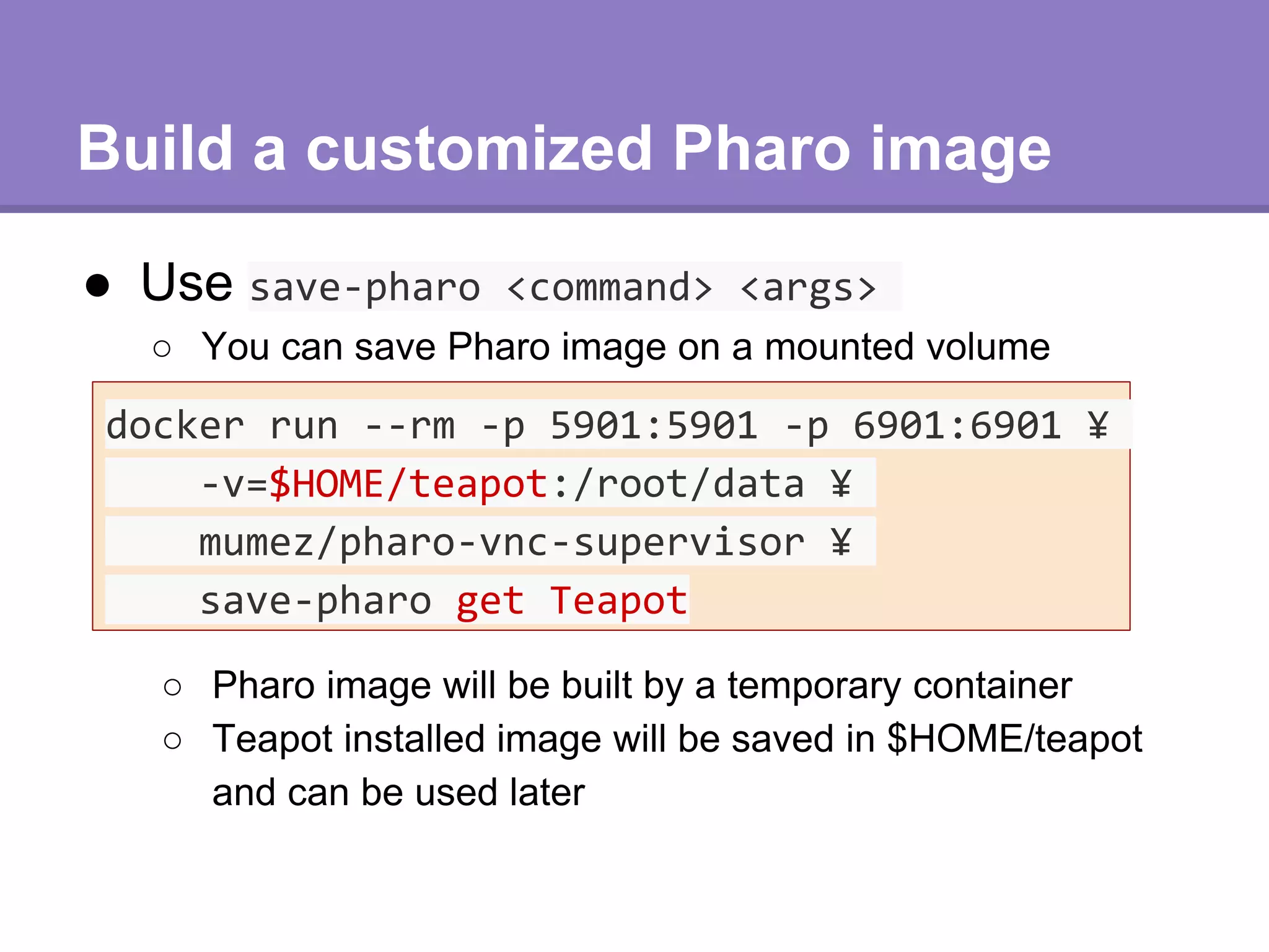 Build a customized Pharo image
● Use save-pharo <command> <args>
docker run --rm -p 5901:5901 -p 6901:6901 ¥
-v=$HOME/teapot:/root/data ¥
mumez/pharo-vnc-supervisor ¥
save-pharo get Teapot
○ You can save Pharo image on a mounted volume
○ Pharo image will be built by a temporary container
○ Teapot installed image will be saved in $HOME/teapot
and can be used later
 