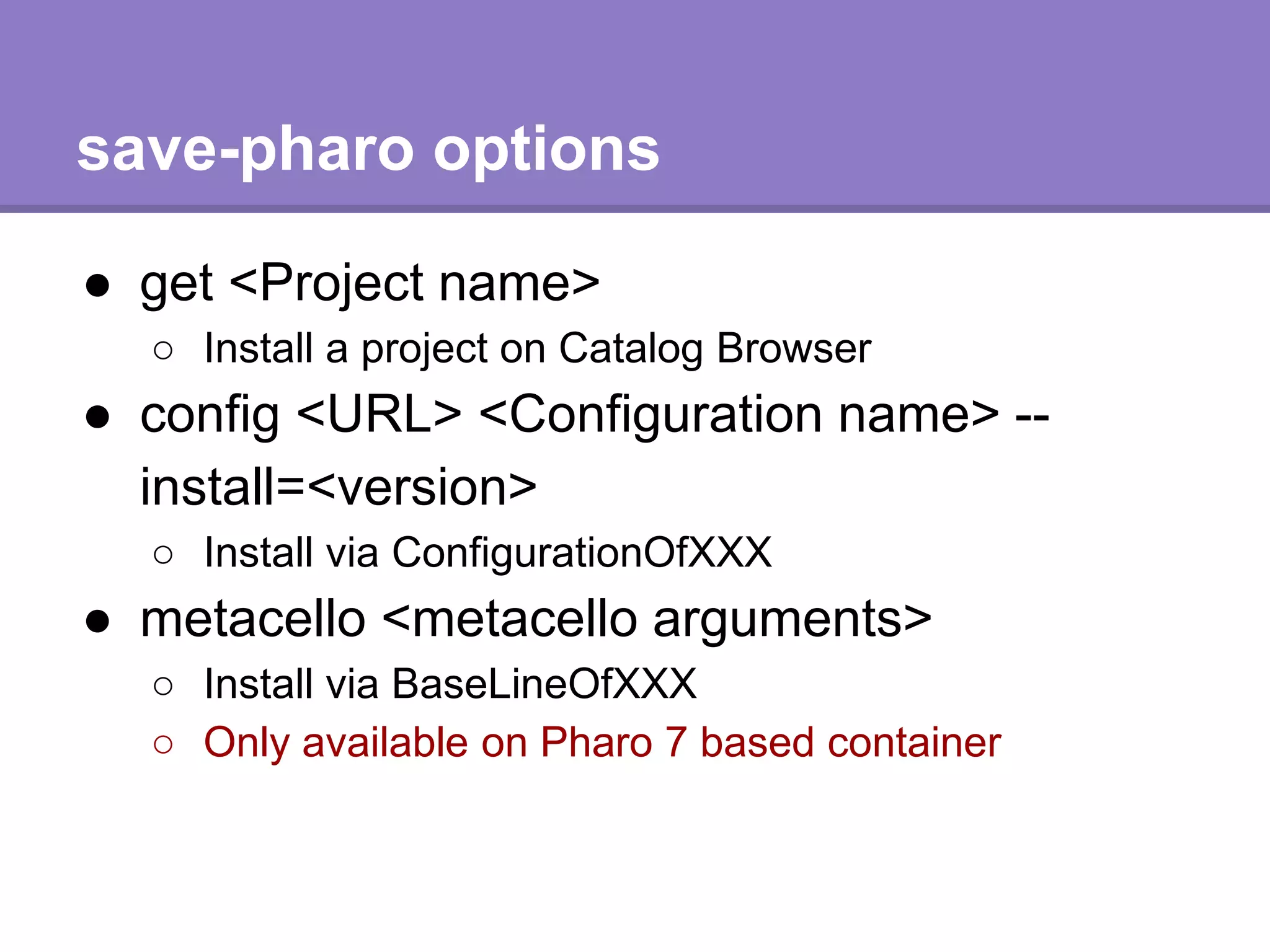 save-pharo options
● get <Project name>
○ Install a project on Catalog Browser
● config <URL> <Configuration name> --
install=<version>
○ Install via ConfigurationOfXXX
● metacello <metacello arguments>
○ Install via BaseLineOfXXX
○ Only available on Pharo 7 based container
 