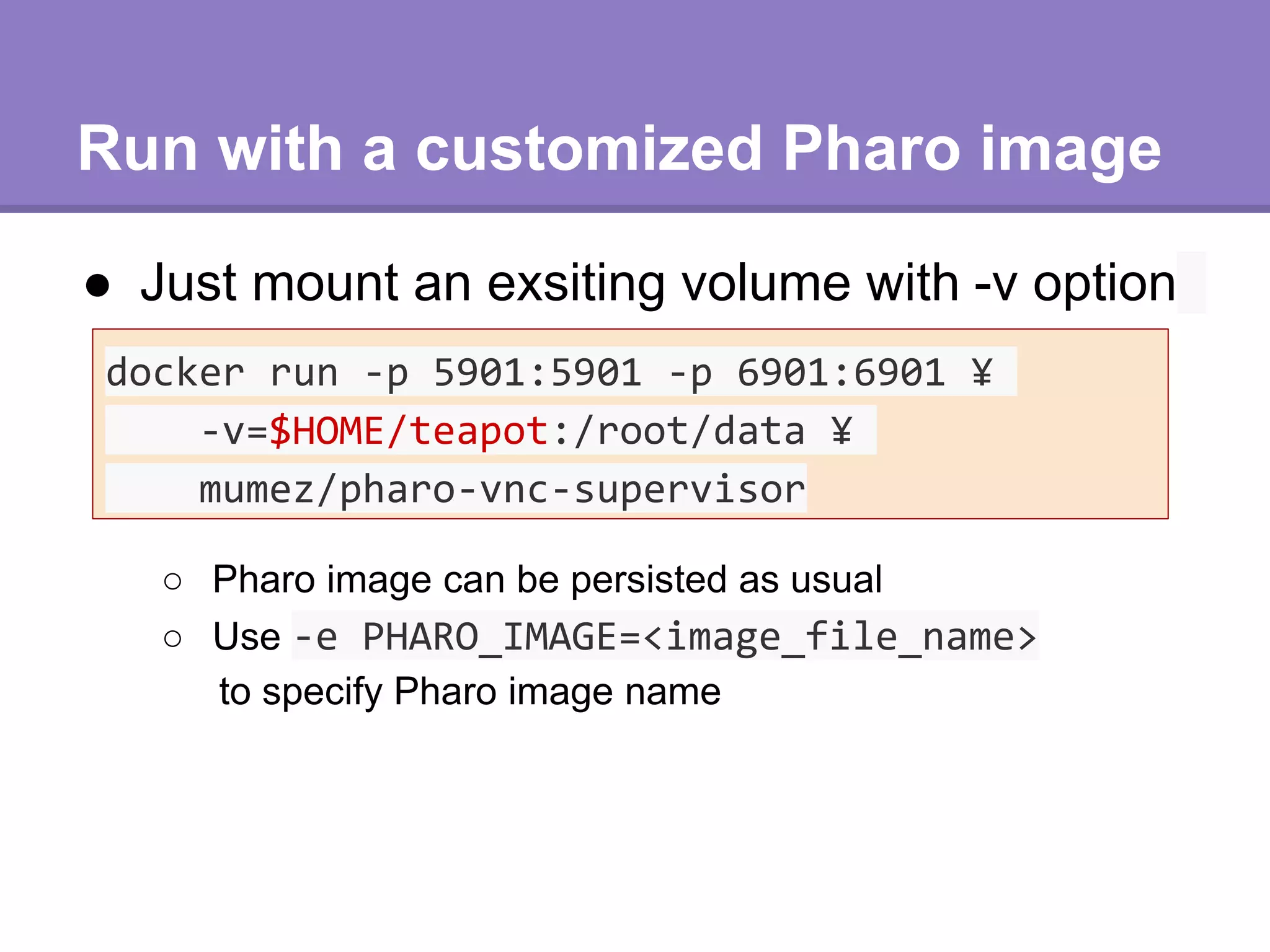 Run with a customized Pharo image
● Just mount an exsiting volume with -v option
docker run -p 5901:5901 -p 6901:6901 ¥
-v=$HOME/teapot:/root/data ¥
mumez/pharo-vnc-supervisor
○ Pharo image can be persisted as usual
○ Use -e PHARO_IMAGE=<image_file_name>
to specify Pharo image name
 