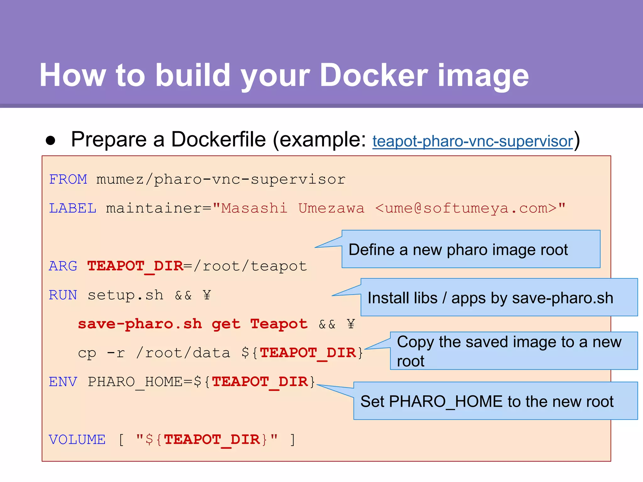 How to build your Docker image
● Prepare a Dockerfile (example: teapot-pharo-vnc-supervisor)
FROM mumez/pharo-vnc-supervisor
LABEL maintainer="Masashi Umezawa <ume@softumeya.com>"
ARG TEAPOT_DIR=/root/teapot
RUN setup.sh && ¥
save-pharo.sh get Teapot && ¥
cp -r /root/data ${TEAPOT_DIR}
ENV PHARO_HOME=${TEAPOT_DIR}
VOLUME [ "${TEAPOT_DIR}" ]
Define a new pharo image root
Copy the saved image to a new
root
Install libs / apps by save-pharo.sh
Set PHARO_HOME to the new root
 