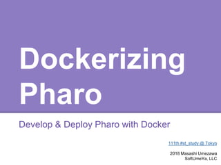 Dockerizing
Pharo
Develop & Deploy Pharo with Docker
111th #st_study @ Tokyo
2018 Masashi Umezawa
SoftUmeYa, LLC
 