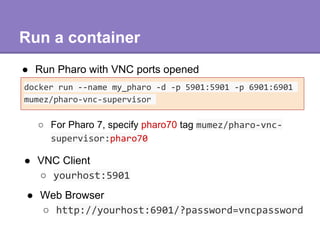 Build a customized Pharo image
● Use save-pharo <command> <args>
docker run --rm -p 5901:5901 -p 6901:6901 ¥
-v=$HOME/teap...