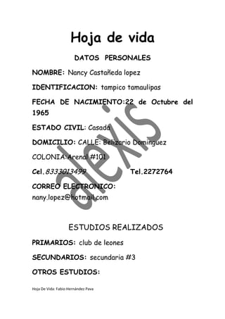 Hoja de vida
                       DATOS PERSONALES

NOMBRE: Nancy Castañeda lopez

IDENTIFICACION: tampico tamaulipas

FECHA DE NACIMIENTO:22 de Octubre del
1965

ESTADO CIVIL: Casada

DOMICILIO: CALLE: Belizario Dominguez

COLONIA:Arenal #101

Cel.8333013499                       Tel.2272764

CORREO ELECTRONICO:
nany.lopez@hotmail.com



                    ESTUDIOS REALIZADOS
PRIMARIOS: club de leones

SECUNDARIOS: secundaria #3

OTROS ESTUDIOS:

Hoja De Vida: Fabio Hernández Pava
 
