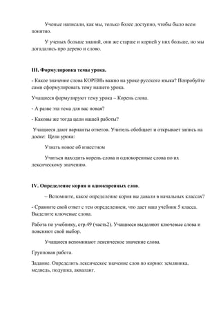 Ученые написали, как мы, только более доступно, чтобы было всем
понятно.

     У ученых больше знаний, они же старше и корней у них больше, но мы
догадались про дерево и слово.



III. Формулировка темы урока.

- Какое значение слова КОРЕНЬ важно на уроке русского языка? Попробуйте
сами сформулировать тему нашего урока.

Учащиеся формулируют тему урока – Корень слова.

- А разве эта тема для вас новая?

- Каковы же тогда цели нашей работы?

Учащиеся дают варианты ответов. Учитель обобщает и открывает запись на
доске: Цели урока:

     Узнать новое об известном

     Учиться находить корень слова и однокоренные слова по их
лексическому значению.



IV. Определение корня и однокоренных слов.

     – Вспомните, какое определение корня вы давали в начальных классах?

- Сравните свой ответ с тем определением, что дает наш учебник 5 класса.
Выделите ключевые слова.

Работа по учебнику, стр.49 (часть2). Учащиеся выделяют ключевые слова и
поясняют свой выбор.

     Учащиеся вспоминают лексическое значение слова.

Групповая работа.

Задание. Определить лексическое значение слов по корню: земляника,
медведь, подушка, акваланг.
 