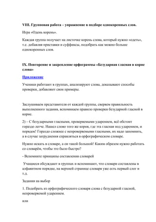 VIII. Групповая работа – упражнение в подборе однокоренных слов.

Игра «Одень корень».

Каждая группа получает на листочке корень слова, который нужно «одеть»,
т.е. добавляя приставки и суффиксы, подобрать как можно больше
однокоренных слов.



IX. Повторение и закрепление орфограммы «Безударная гласная в корне
слова»

Приложение

Ученики работают в группах, анализируют слова, доказывают способы
проверки, добавляют свои примеры.



Заслушиваем представителя от каждой группы, сверяем правильность
выполненного задания, вспоминаем правило проверки безударной гласной в
корне.

2) – С безударными гласными, проверяемыми ударением, всѐ обстоит
гораздо легче. Нашел слово того же корня, где эта гласная под ударением, и
порядок! Гораздо сложнее с непроверяемыми гласными, их надо запомнить,
а в случае затруднения справляться в орфографическом словаре.

Нужно искать в словаре, а он такой большой! Каким образом нужно работать
со словарѐм, чтобы это было быстро?

- Вспомните принципы составления словарей

 Учащиеся обсуждают в группах и вспоминают, что словари составлены в
алфавитном порядке, на верхней странице словаря уже есть первый слог и
т.д.

Задания на выбор

1. Подобрать из орфографического словаря слова с безударной гласной,
непроверяемой ударением.

или
 