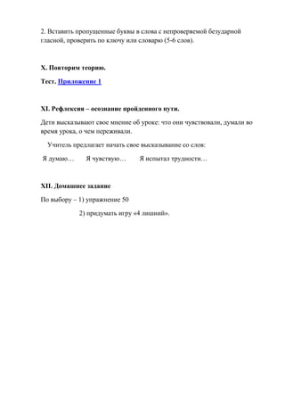 2. Вставить пропущенные буквы в слова с непроверяемой безударной
гласной, проверить по ключу или словарю (5-6 слов).



X. Повторим теорию.

Тест. Приложение 1



XI. Рефлексия – осознание пройденного пути.

Дети высказывают свое мнение об уроке: что они чувствовали, думали во
время урока, о чем переживали.

  Учитель предлагает начать свое высказывание со слов:

Я думаю…      Я чувствую…       Я испытал трудности…



XII. Домашнее задание

По выбору – 1) упражнение 50

            2) придумать игру «4 лишний».
 