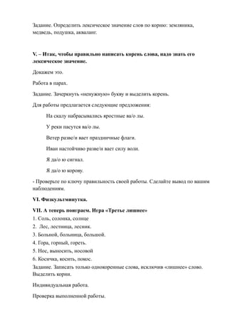 Задание. Определить лексическое значение слов по корню: земляника,
медведь, подушка, акваланг.



V. – Итак, чтобы правильно написать корень слова, надо знать его
лексическое значение.

Докажем это.

Работа в парах.

Задание. Зачеркнуть «ненужную» букву и выделить корень.

Для работы предлагается следующие предложения:

      На скалу набрасывались яростные ва/о лы.

      У реки пасутся ва/о лы.

      Ветер разве/и вает праздничные флаги.

      Иван настойчиво разве/и вает силу воли.

      Я да/о ю сигнал.

      Я да/о ю корову.

- Проверьте по ключу правильность своей работы. Сделайте вывод по вашим
наблюдениям.

VI. Физкультминутка.

VII. А теперь поиграем. Игра «Третье лишнее»
1. Соль, солонка, солнце
2. Лес, лестница, лесник.
3. Больной, больница, большой.
4. Гора, горный, гореть.
5. Нос, выносить, носовой
6. Косичка, косить, покос.
Задание. Записать только однокоренные слова, исключив «лишнее» слово.
Выделить корни.

Индивидуальная работа.

Проверка выполненной работы.
 