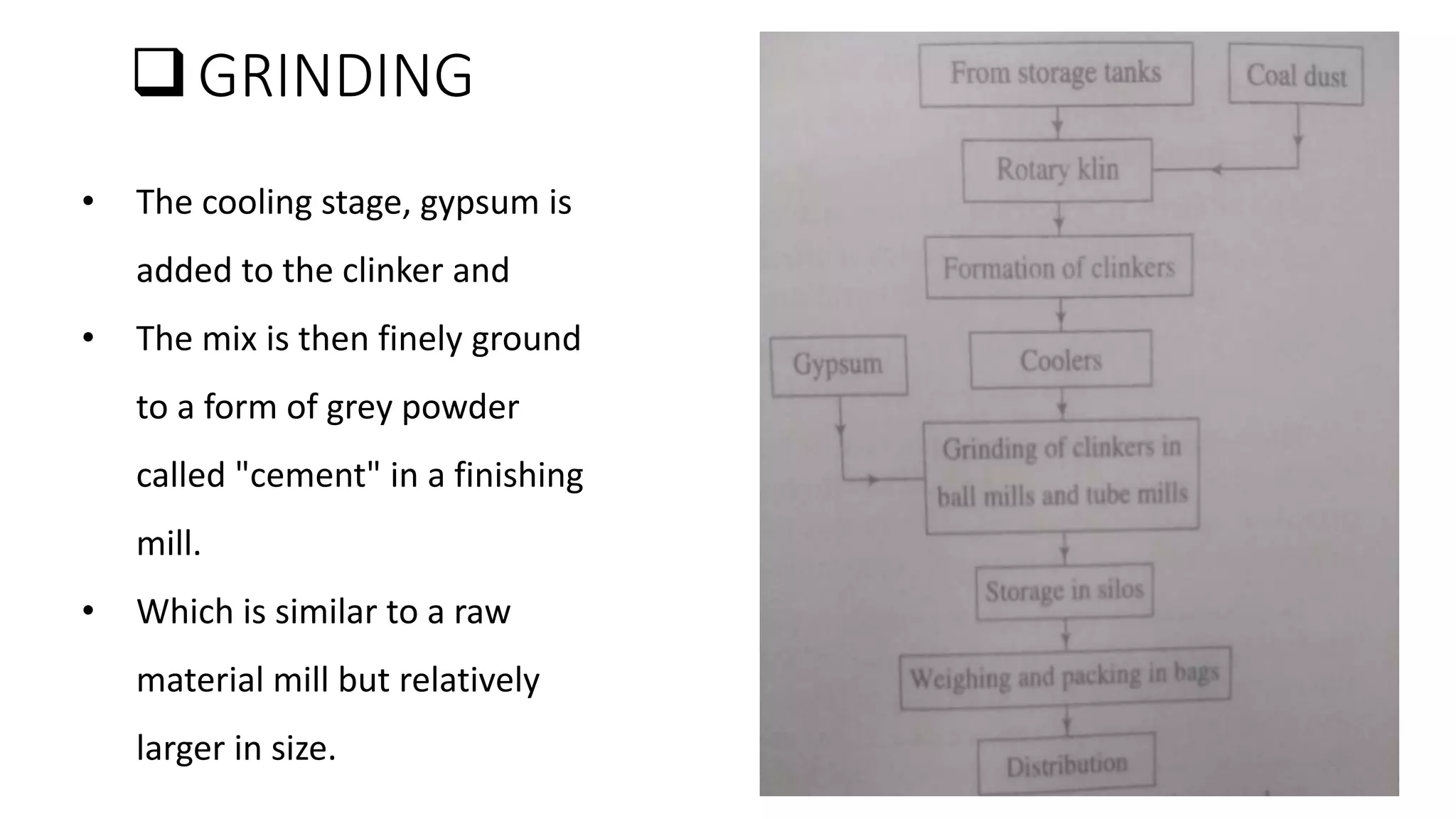 GRINDING
• The cooling stage, gypsum is
added to the clinker and
• The mix is then finely ground
to a form of grey powder
called "cement" in a finishing
mill.
• Which is similar to a raw
material mill but relatively
larger in size.
 