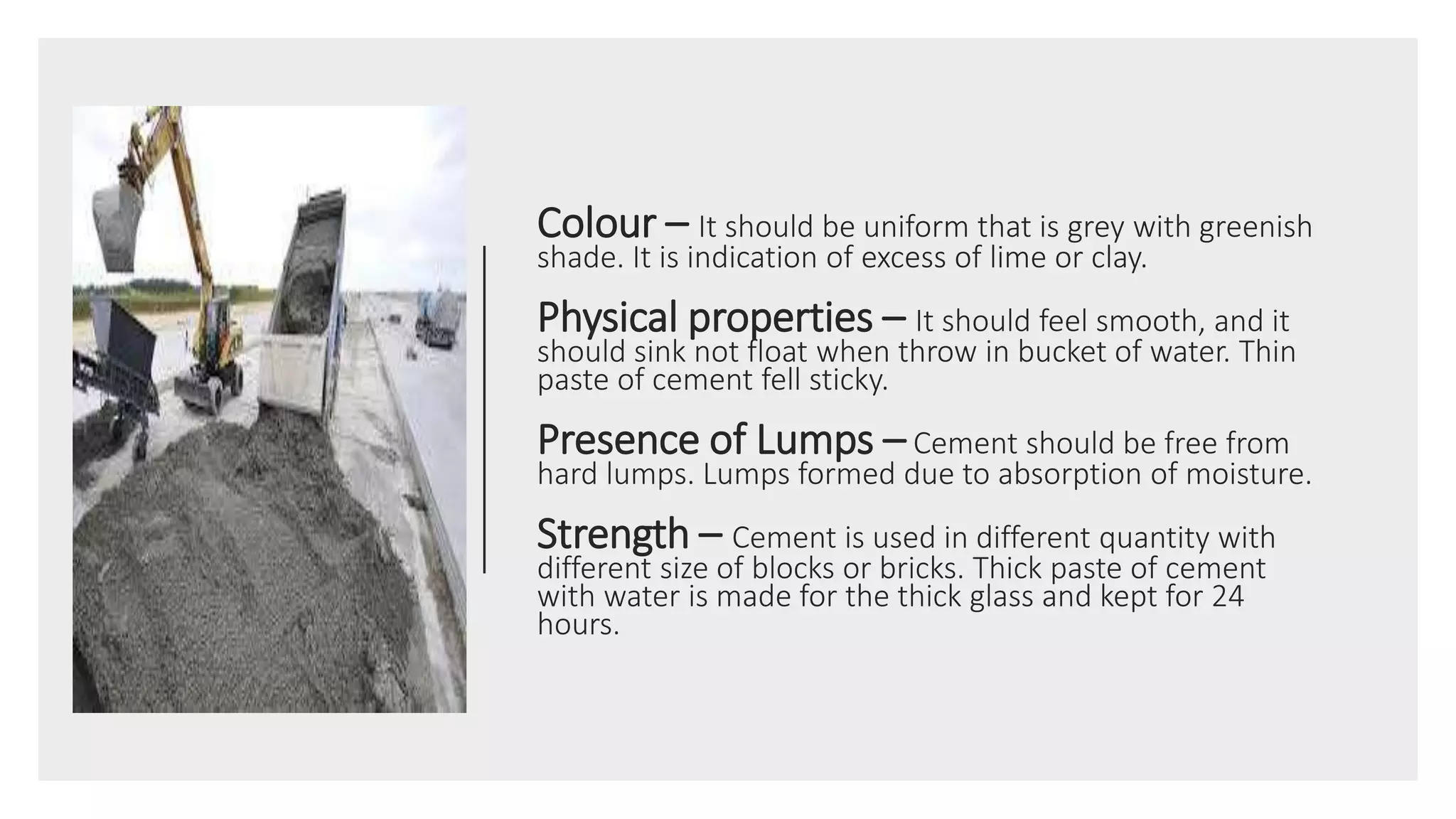 Colour – It should be uniform that is grey with greenish
shade. It is indication of excess of lime or clay.
Physical properties – It should feel smooth, and it
should sink not float when throw in bucket of water. Thin
paste of cement fell sticky.
Presence of Lumps – Cement should be free from
hard lumps. Lumps formed due to absorption of moisture.
Strength – Cement is used in different quantity with
different size of blocks or bricks. Thick paste of cement
with water is made for the thick glass and kept for 24
hours.
 