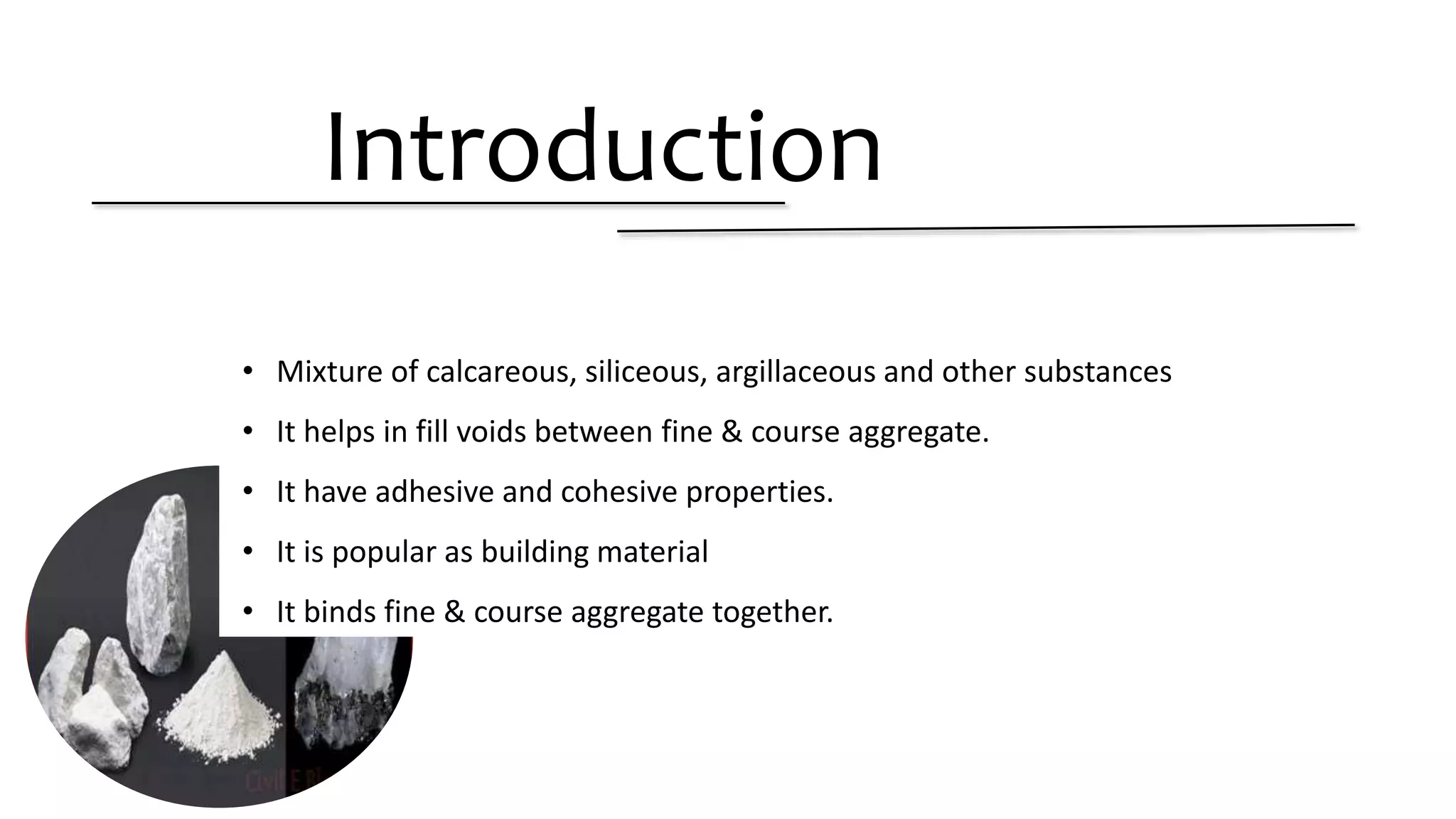 Introduction
• Mixture of calcareous, siliceous, argillaceous and other substances
• It helps in fill voids between fine & course aggregate.
• It have adhesive and cohesive properties.
• It is popular as building material
• It binds fine & course aggregate together.
 