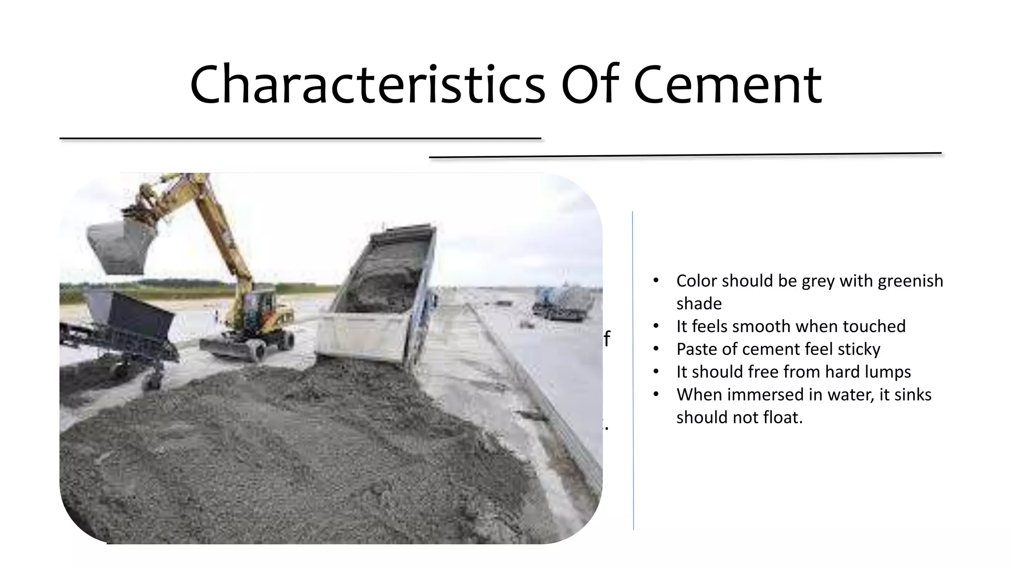 Characteristics Of Cement
• Color should be grey with greenish shade
• It feels smooth when touched
• It feel cool and warm when hand inserted in bag of
Cement.
• It should free from hard lumps
• When immersed in water, it sinks should not float.
• Color should be grey with greenish
shade
• It feels smooth when touched
• Paste of cement feel sticky
• It should free from hard lumps
• When immersed in water, it sinks
should not float.
 