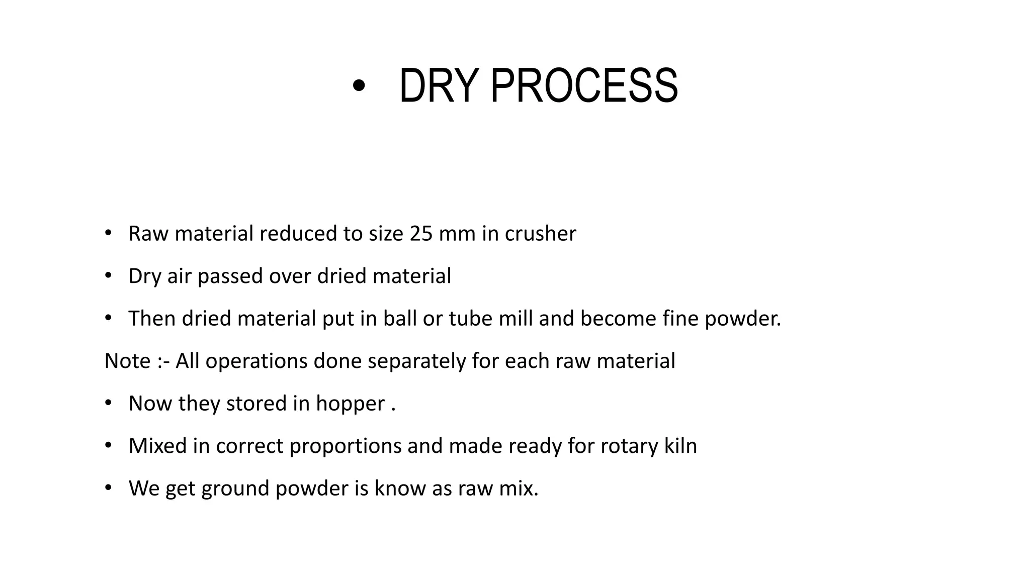 • DRY PROCESS
• Raw material reduced to size 25 mm in crusher
• Dry air passed over dried material
• Then dried material put in ball or tube mill and become fine powder.
Note :- All operations done separately for each raw material
• Now they stored in hopper .
• Mixed in correct proportions and made ready for rotary kiln
• We get ground powder is know as raw mix.
 