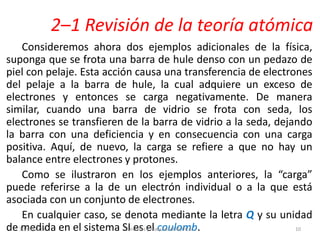 2–1 Revisión de la teoría atómica
Consideremos ahora dos ejemplos adicionales de la física,
suponga que se frota una barra de hule denso con un pedazo de
piel con pelaje. Esta acción causa una transferencia de electrones
del pelaje a la barra de hule, la cual adquiere un exceso de
electrones y entonces se carga negativamente. De manera
similar, cuando una barra de vidrio se frota con seda, los
electrones se transfieren de la barra de vidrio a la seda, dejando
la barra con una deficiencia y en consecuencia con una carga
positiva. Aquí, de nuevo, la carga se refiere a que no hay un
balance entre electrones y protones.
Como se ilustraron en los ejemplos anteriores, la “carga”
puede referirse a la de un electrón individual o a la que está
asociada con un conjunto de electrones.
En cualquier caso, se denota mediante la letra Q y su unidad
de medida en el sistema SI es el coulomb.30/05/2013 Circuitos y Maquinas Eléctricas 10
 