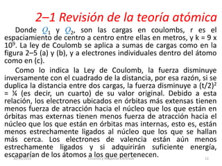 2–1 Revisión de la teoría atómica
Donde Q1 y Q2, son las cargas en coulombs, r es el
espaciamiento de centro a centro entre ellas en metros, y k = 9 x
109. La ley de Coulomb se aplica a sumas de cargas como en la
figura 2–5 (a) y (b), y a electrones individuales dentro del átomo
como en (c).
Como lo indica la Ley de Coulomb, la fuerza disminuye
inversamente con el cuadrado de la distancia, por esa razón, si se
duplica la distancia entre dos cargas, la fuerza disminuye a (t/2)2
= ¼ (es decir, un cuarto) de su valor original. Debido a esta
relación, los electrones ubicados en órbitas más extensas tienen
menos fuerza de atracción hacia el núcleo que los que están en
órbitas mas externas tienen menos fuerza de atracción hacia el
núcleo que los que están en órbitas mas internas, esto es, están
menos estrechamente ligados al núcleo que los que se hallan
más cerca. Los electrones de valencia están aún menos
estrechamente ligados y si adquirirán suficiente energía,
escaparían de los átomos a los que pertenecen.30/05/2013 Circuitos y Maquinas Eléctricas 12
 