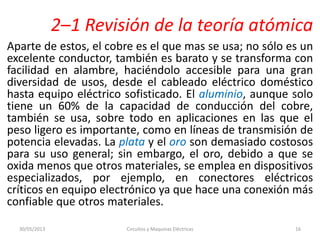2–1 Revisión de la teoría atómica
Aparte de estos, el cobre es el que mas se usa; no sólo es un
excelente conductor, también es barato y se transforma con
facilidad en alambre, haciéndolo accesible para una gran
diversidad de usos, desde el cableado eléctrico doméstico
hasta equipo eléctrico sofisticado. El aluminio, aunque solo
tiene un 60% de la capacidad de conducción del cobre,
también se usa, sobre todo en aplicaciones en las que el
peso ligero es importante, como en líneas de transmisión de
potencia elevadas. La plata y el oro son demasiado costosos
para su uso general; sin embargo, el oro, debido a que se
oxida menos que otros materiales, se emplea en dispositivos
especializados, por ejemplo, en conectores eléctricos
críticos en equipo electrónico ya que hace una conexión más
confiable que otros materiales.
30/05/2013 Circuitos y Maquinas Eléctricas 16
 