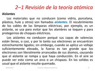 2–1 Revisión de la teoría atómica
Aislantes
Los materiales que no conducen (como vidrio, porcelana,
plástico, hule y otros) son llamados aislantes. El recubrimiento
de los cables de las lámparas eléctricas, por ejemplo, es un
aislante, se usa para evitar que los alambres se toquen y para
protegernos de choques eléctricos.
Los aislantes no conducen porqué sus capas de valencias
están llenas, o casi, y por lo tanto sus electrones se encuentran
estrechamente ligados; sin embargo, cuando se aplica un voltaje
suficientemente elevado, la fuerza es tan grande que los
electrones son literalmente arrancados de sus átomos, causando
que el aislante se rompa y que haya conducción. En el aire se
puede ver esto como un arco o un chispazo. En los solidos es
usual que el aislante resulte quemado.
30/05/2013 Circuitos y Maquinas Eléctricas 17
 