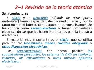 2–1 Revisión de la teoría atómica
Semiconductores
El silicio y el germanio (además de otros pocos
materiales) tienen capas de valencia medio llenas y por lo
tanto no son ni buenos conductores ni buenos aislantes. Se
les conoce como semiconductores y tienen propiedades
eléctricas únicas que los hacen importantes para la industria
electrónica.
El material mas importante es el silicio, que se utiliza
para fabricar transistores, diodos, circuitos integrados y
otros dispositivos electrónicos.
Los semiconductores han hecho posible las
computadoras personales, los sistemas de DVD, los teléfonos
celulares, las calculadoras y otros muchos aparatos
electrónicos.
30/05/2013 Circuitos y Maquinas Eléctricas 18
 