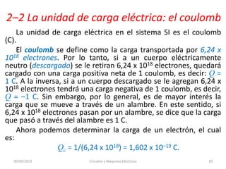 2–2 La unidad de carga eléctrica: el coulomb
La unidad de carga eléctrica en el sistema SI es el coulomb
(C).
El coulomb se define como la carga transportada por 6,24 x
1018 electrones. Por lo tanto, si a un cuerpo eléctricamente
neutro (descargado) se le retiran 6,24 x 1018 electrones, quedará
cargado con una carga positiva neta de 1 coulomb, es decir: Q =
1 C. A la inversa, si a un cuerpo descargado se le agregan 6,24 x
1018 electrones tendrá una carga negativa de 1 coulomb, es decir,
Q = –1 C. Sin embargo, por lo general, es de mayor interés la
carga que se mueve a través de un alambre. En este sentido, si
6,24 x 1018 electrones pasan por un alambre, se dice que la carga
que pasó a través del alambre es 1 C.
Ahora podemos determinar la carga de un electrón, el cual
es:
Qc = 1/(6,24 x 1018) = 1,602 x 10–19 C.
30/05/2013 Circuitos y Maquinas Eléctricas 20
 