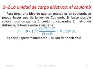 2–2 La unidad de carga eléctrica: el coulomb
Para tener una idea de que tan grande es un coulomb, se
puede hacer uso de la ley de Coulomb. Si fuese posible
colocar dos cargas de 1 coulomb separadas 1 metro de
distancia, la fuerza entre ellas sería:
𝐹 = 9 𝑥 109
1 𝐶 1 𝐶
1 𝑚 2
= 9 𝑥 109 𝑁,
es decir, ¡aproximadamente 1 millón de toneladas!
30/05/2013 Circuitos y Maquinas Eléctricas 22
 