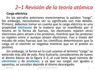 2–1 Revisión de la teoría atómica
Carga eléctrica
En los párrafos anteriores mencionamos la palabra “carga”.
Sin embargo, necesitamos ver su significado con más detalle.
Primero, debemos tomar en cuenta que la carga eléctrica es una
propiedad intrínseca de la materia que se manifiesta por si
misma en la forma de fuerzas, los electrones repelen otros
electrones pero atraen a los protones, mientras que los protones
se repelen entre sí aunque atraen electrones. Fue a través del
estudio de estas fuerzas que los científicos determinaron que la
carga en el electrón es negativa mientras que en el protón es
positiva.
Sin embargo, la forma en la cual usamos el término “carga” se
extiende más allá de esto. Para ilustrarlo, consideremos de nuevo
el átomo básico de la figura 2–2, el cual tiene igual número de
electrones y de protones, y ya que sus cargas son iguales y
opuestas, se cancelan dejando al átomo descargado.
30/05/2013 Circuitos y Maquinas Eléctricas 8
 