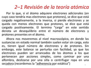 2–1 Revisión de la teoría atómica
Por lo que, si el átomo adquiere electrones adicionales (en
cuyo caso tendría mas electrones que protones), se dice que está
cargado negativamente, a la inversa, si pierde electrones y se
queda con menos electrones que protones, se dice que está
cargado positivamente. El termino “carga” en este sentido
denota un desequilibrio entre el número de electrones y
protones presentes en el átomo.
Ahora nos moveremos al nivel macroscópico, en donde las
sustancias en estado normal también suelen estar sin carga, esto
es, tienen igual número de electrones y de protones. Sin
embargo, este balance se perturba con facilidad, ya que los
electrones pueden ser arrancados de los átomos a los que
pertenecen por acciones simples, como caminar por una
alfombra, deslizarse por una silla o centrifugar ropa en una
secadora (recordemos la “adherencia por estática”)30/05/2013 Circuitos y Maquinas Eléctricas 9
 