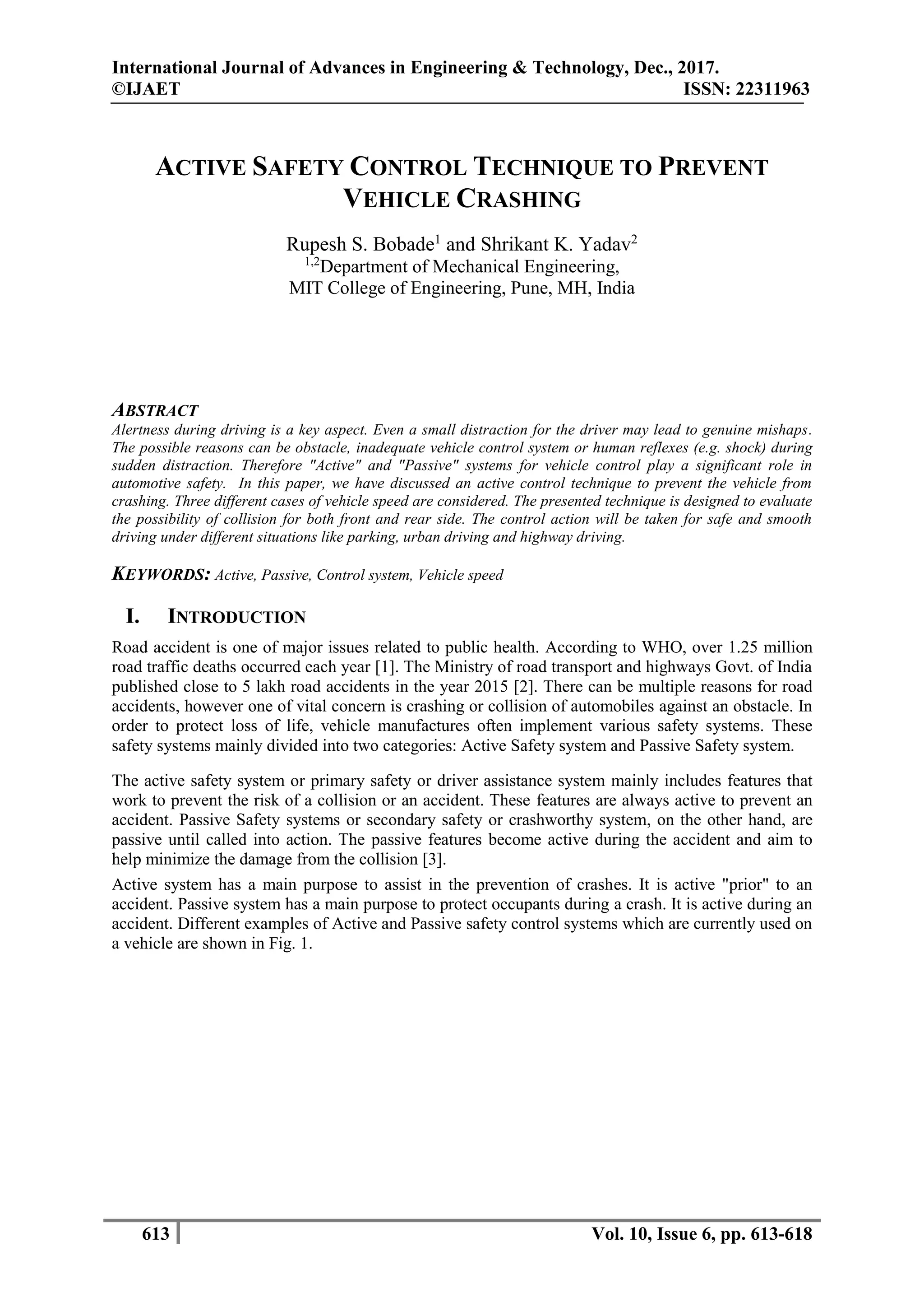 International Journal of Advances in Engineering & Technology, Dec., 2017.
©IJAET ISSN: 22311963
613 Vol. 10, Issue 6, pp. 613-618
ACTIVE SAFETY CONTROL TECHNIQUE TO PREVENT
VEHICLE CRASHING
Rupesh S. Bobade1
and Shrikant K. Yadav2
1,2
Department of Mechanical Engineering,
MIT College of Engineering, Pune, MH, India
ABSTRACT
Alertness during driving is a key aspect. Even a small distraction for the driver may lead to genuine mishaps.
The possible reasons can be obstacle, inadequate vehicle control system or human reflexes (e.g. shock) during
sudden distraction. Therefore "Active" and "Passive" systems for vehicle control play a significant role in
automotive safety. In this paper, we have discussed an active control technique to prevent the vehicle from
crashing. Three different cases of vehicle speed are considered. The presented technique is designed to evaluate
the possibility of collision for both front and rear side. The control action will be taken for safe and smooth
driving under different situations like parking, urban driving and highway driving.
KEYWORDS: Active, Passive, Control system, Vehicle speed
I. INTRODUCTION
Road accident is one of major issues related to public health. According to WHO, over 1.25 million
road traffic deaths occurred each year [1]. The Ministry of road transport and highways Govt. of India
published close to 5 lakh road accidents in the year 2015 [2]. There can be multiple reasons for road
accidents, however one of vital concern is crashing or collision of automobiles against an obstacle. In
order to protect loss of life, vehicle manufactures often implement various safety systems. These
safety systems mainly divided into two categories: Active Safety system and Passive Safety system.
The active safety system or primary safety or driver assistance system mainly includes features that
work to prevent the risk of a collision or an accident. These features are always active to prevent an
accident. Passive Safety systems or secondary safety or crashworthy system, on the other hand, are
passive until called into action. The passive features become active during the accident and aim to
help minimize the damage from the collision [3].
Active system has a main purpose to assist in the prevention of crashes. It is active "prior" to an
accident. Passive system has a main purpose to protect occupants during a crash. It is active during an
accident. Different examples of Active and Passive safety control systems which are currently used on
a vehicle are shown in Fig. 1.
 